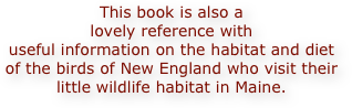 This book is also a 
lovely reference with 
useful information on the habitat and diet 
of the birds of New England who visit their 
little wildlife habitat in Maine.
